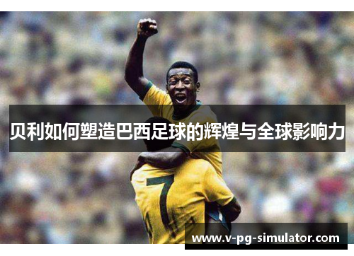 贝利如何塑造巴西足球的辉煌与全球影响力